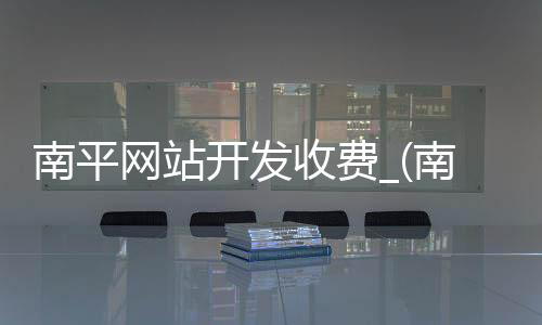 南平网站开发收费_(南平网站开发收费多少)