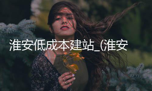 淮安低成本建站_(淮安投资什么生意项目好)