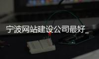 宁波网站建设公司最好_(宁波做网站的公司哪家好)