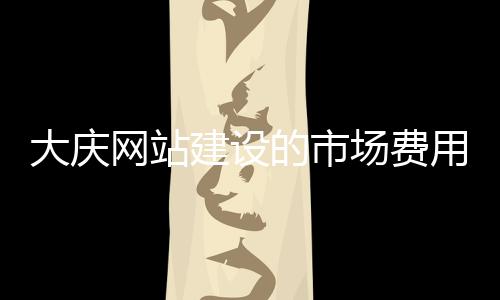大庆网站建设的市场费用（网站建设具体需要哪些费用）