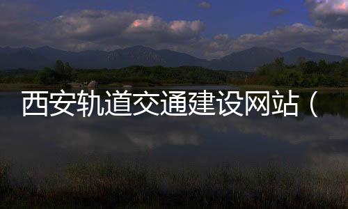 西安轨道交通建设网站(西安轨道交通集团官网)